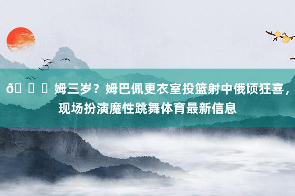 😅姆三岁？姆巴佩更衣室投篮射中俄顷狂喜，现场扮演魔性跳舞体育最新信息