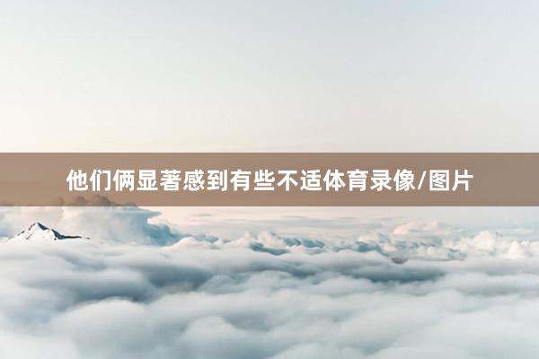 他们俩显著感到有些不适体育录像/图片