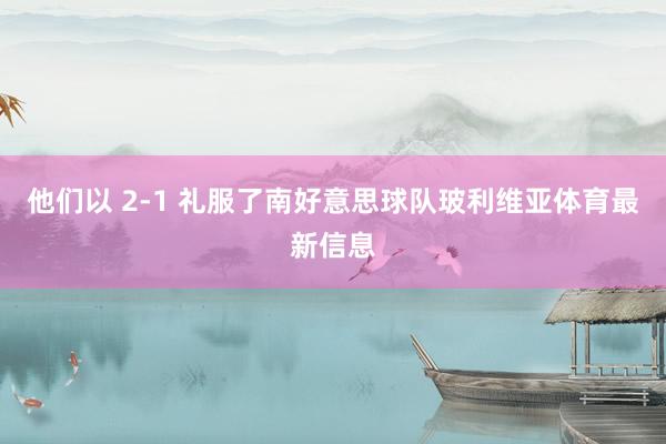 他们以 2-1 礼服了南好意思球队玻利维亚体育最新信息