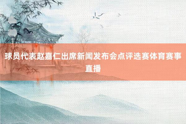 球员代表赵嘉仁出席新闻发布会点评选赛体育赛事直播