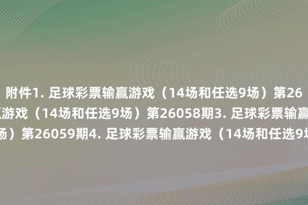 附件　　1. 足球彩票输赢游戏（14场和任选9场）第26057期　　2. 足球彩票输赢游戏（14场和任选9场）第26058期　　3. 足球彩票输赢游戏（14场和任选9场）第26059期　　4. 足球彩票输赢游戏（14场和任选9场）第26060期　　5. 足球彩票6场半全场输赢游戏第26071期　　6. 足球彩票6场半全场输赢游戏第26072期　　7. 足球彩票6场半全场输赢游戏第26073期　　8. 足球彩票6场半全场输赢游戏第26074期　　9. 足球彩票6场半全场输赢游戏第26075期　　10. 足球彩票6场半全场输赢游戏第26076期　　11. 足球彩票4场进球游戏第26071期　　12. 足球彩票4场进球游戏第26072期　　13. 足球彩票4场进球游戏第26073期　　14. 足球彩票4场进球游戏第26074期　　15. 足球彩票4场进球游戏第26075期　　16. 足球彩票4场进球游戏第26076期　　国度体育总局体育彩票处治中心　　2026年04月07日　　附件1. 足球彩票输赢游戏（14场和任选9场）第26057期　　附件2. 足球彩票输赢游戏（14场和任选9场）第26058期　　附件3. 足球彩票输赢游戏（14场和任选9场）第26059期　　附件4. 足球彩票输赢游戏（14场和任选9场）第26060期　　附件5. 足球彩票6场半全场输赢游戏第26071期　　附件6. 足球彩票6场半全场输赢游戏第26072期　　附件7. 足球彩票6场半全场输赢游戏第26073期　　附件8. 足球彩票6场半全场输赢游戏第26074期　　附件9. 足球彩票6场半全场输赢游戏第26075期　　附件10. 足球彩票6场半全场输赢游戏第26076期　　附件11. 足球彩票4场进球游戏第26071期　　附件12. 足球彩票4场进球游戏第26072期　　附件13. 足球彩票4场进球游戏第26073期　　附件14. 足球彩票4场进球游戏第26074期　　附件15. 足球彩票4场进球游戏第26075期　　附件16. 足球彩票4场进球游戏第26076期															                体育赛事直播