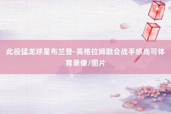 此役猛龙球星布兰登-英格拉姆融会战手感尚可体育录像/图片