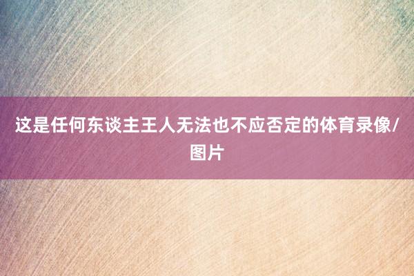 这是任何东谈主王人无法也不应否定的体育录像/图片
