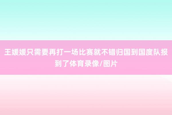 王媛媛只需要再打一场比赛就不错归国到国度队报到了体育录像/图片