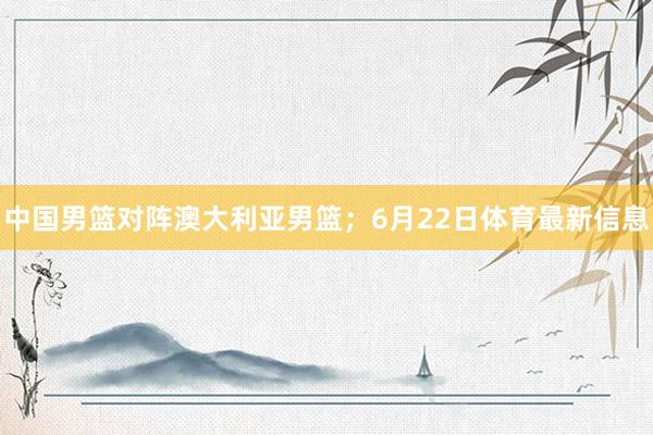中国男篮对阵澳大利亚男篮；6月22日体育最新信息