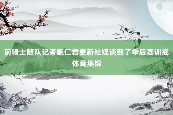 前骑士随队记者鲍仁君更新社媒谈到了季后赛训戒体育集锦