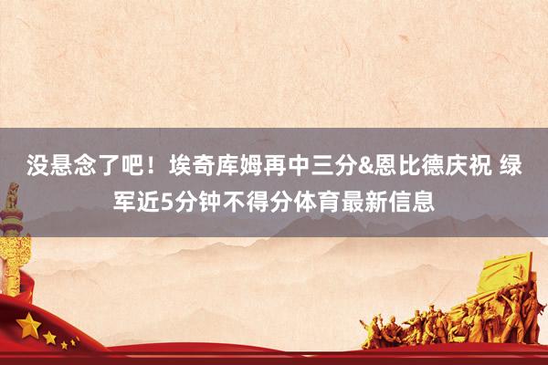没悬念了吧！埃奇库姆再中三分&恩比德庆祝 绿军近5分钟不得分体育最新信息