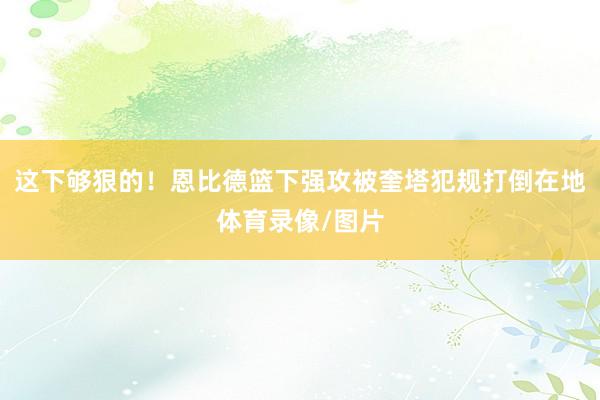 这下够狠的！恩比德篮下强攻被奎塔犯规打倒在地体育录像/图片