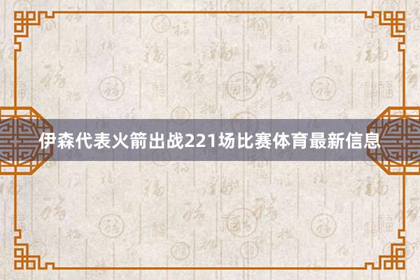伊森代表火箭出战221场比赛体育最新信息