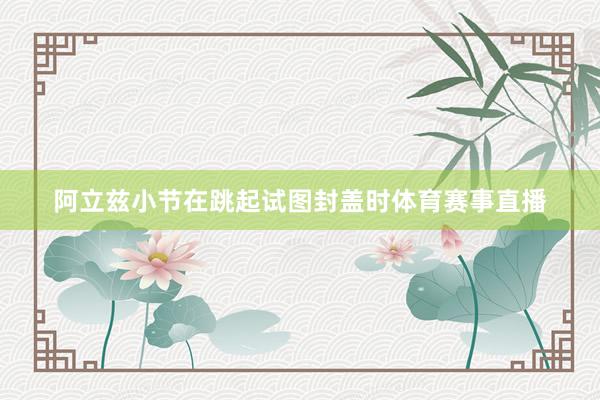 阿立兹小节在跳起试图封盖时体育赛事直播