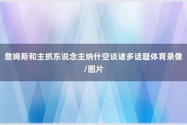 詹姆斯和主抓东说念主纳什空谈诸多话题体育录像/图片
