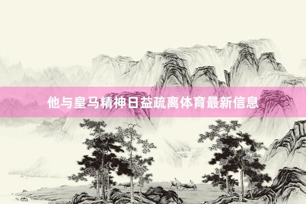 他与皇马精神日益疏离体育最新信息