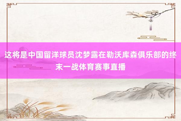 这将是中国留洋球员沈梦露在勒沃库森俱乐部的终末一战体育赛事直播