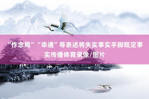 “作念局”“串通”等表述将失实事实手脚既定事实传播体育录像/图片