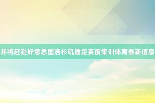 并将赶赴好意思国洛杉矶插足赛前集训体育最新信息