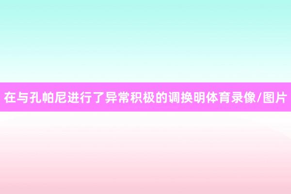 在与孔帕尼进行了异常积极的调换明体育录像/图片