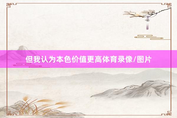 但我认为本色价值更高体育录像/图片