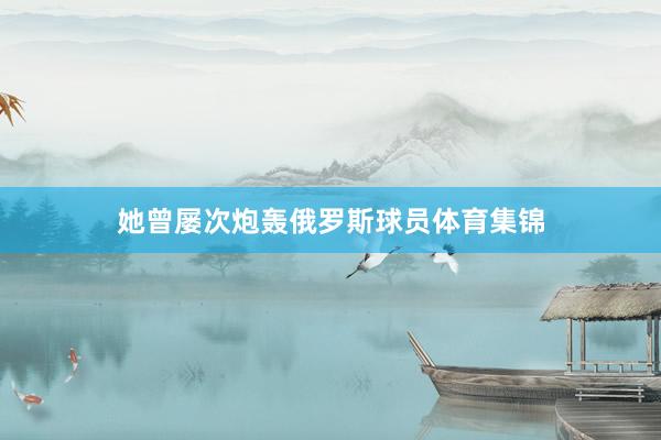 她曾屡次炮轰俄罗斯球员体育集锦