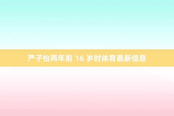 严子怡两年前 16 岁时体育最新信息