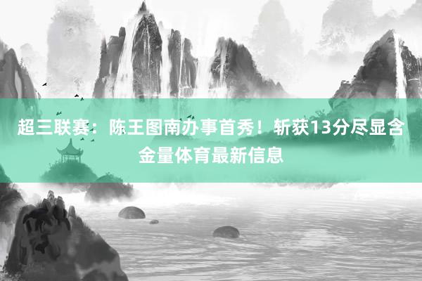 超三联赛：陈王图南办事首秀！斩获13分尽显含金量体育最新信息