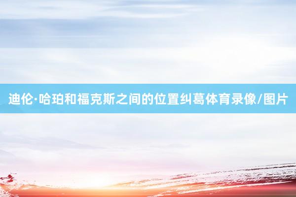 迪伦·哈珀和福克斯之间的位置纠葛体育录像/图片