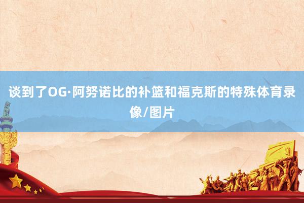 谈到了OG·阿努诺比的补篮和福克斯的特殊体育录像/图片