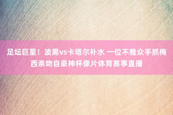 足坛巨星！波黑vs卡塔尔补水 一位不雅众手抓梅西亲吻自豪神杯像片体育赛事直播
