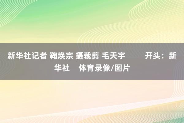 新华社记者 鞠焕宗 摄裁剪 毛天宇 开头:新华社 体育录像/图片